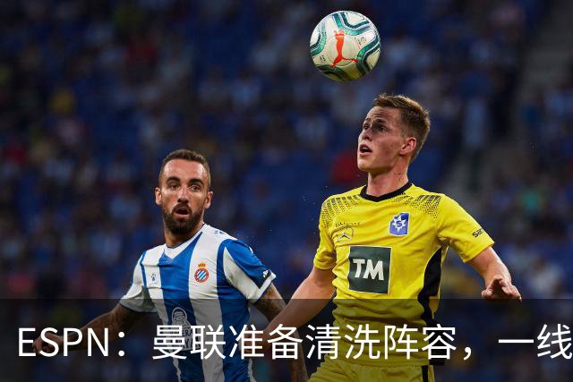 ESPN：曼联准备清洗阵容，一线队11人未来存疑
